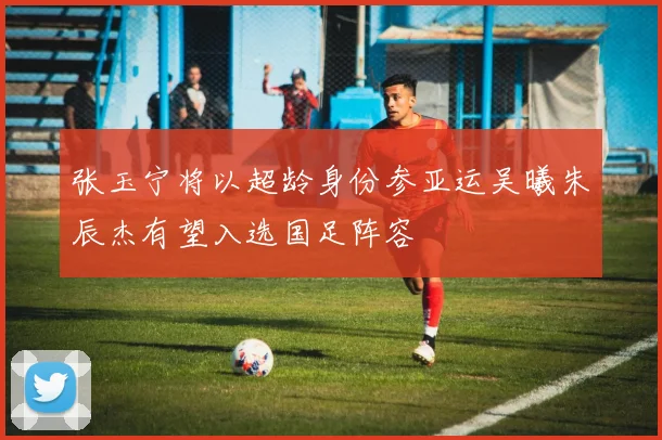 张玉宁将以超龄身份参亚运吴曦朱辰杰有望入选国足阵容