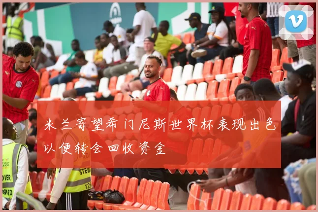 米兰寄望希门尼斯世界杯表现出色以便转会回收资金