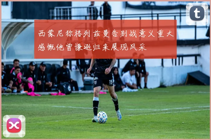 西蒙尼称格列兹曼告别战意义重大感慨他曾谦逊归来展现风采
