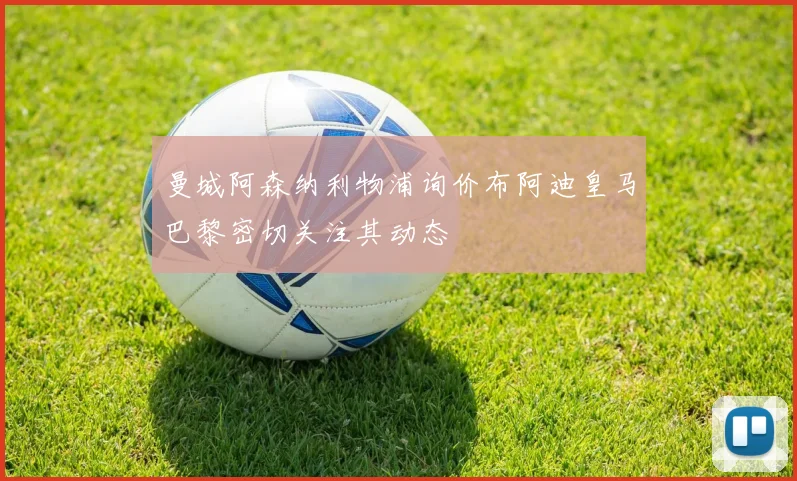 曼城阿森纳利物浦询价布阿迪皇马巴黎密切关注其动态