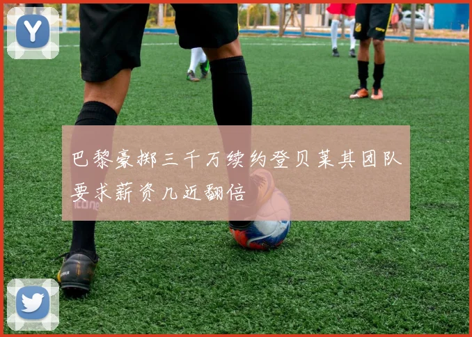 巴黎豪掷三千万续约登贝莱其团队要求薪资几近翻倍