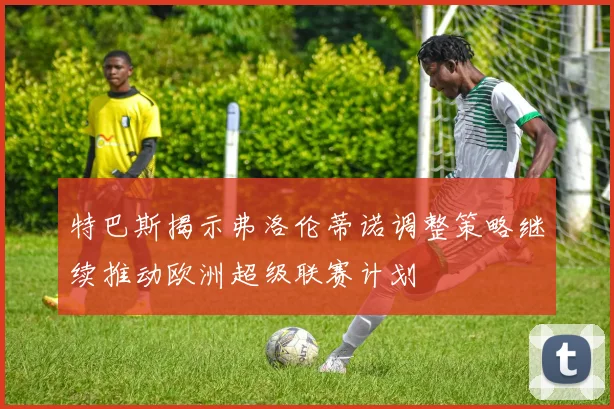 特巴斯揭示弗洛伦蒂诺调整策略继续推动欧洲超级联赛计划