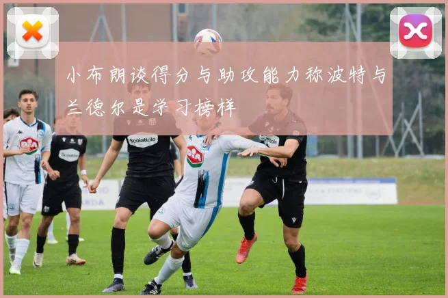 小布朗谈得分与助攻能力称波特与兰德尔是学习榜样