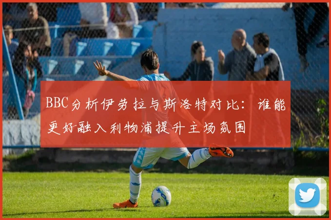 BBC分析伊劳拉与斯洛特对比：谁能更好融入利物浦提升主场氛围
