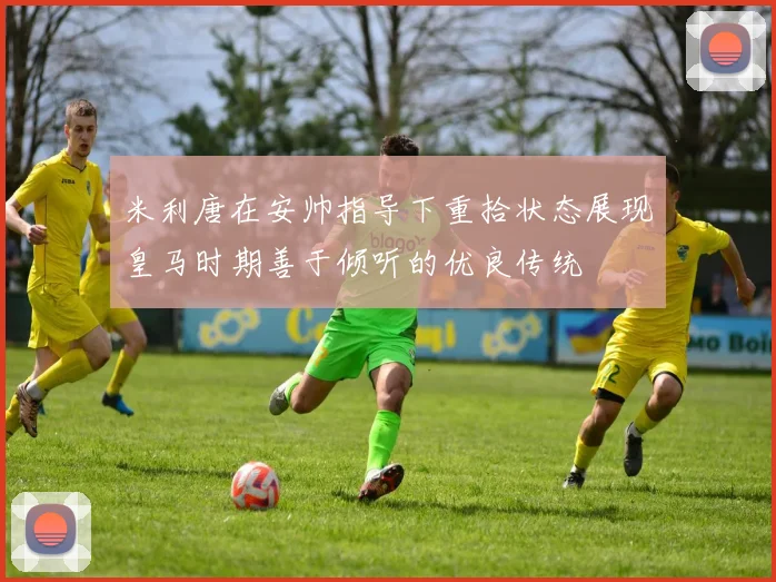 米利唐在安帅指导下重拾状态展现皇马时期善于倾听的优良传统