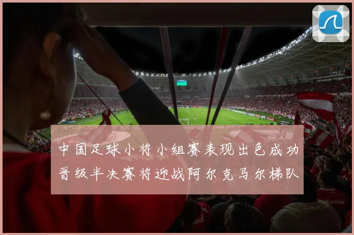 中国足球小将小组赛表现出色成功晋级半决赛将迎战阿尔克马尔梯队