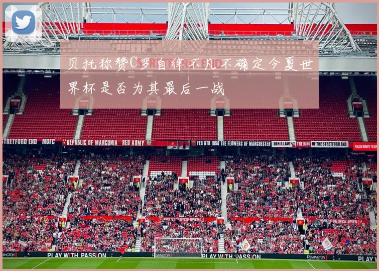 贝托称赞C罗自律不凡不确定今夏世界杯是否为其最后一战