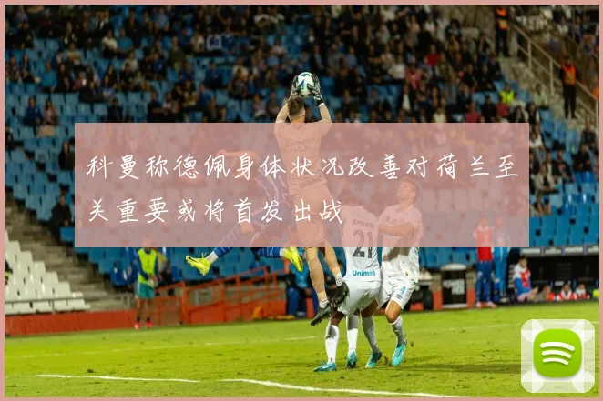 科曼称德佩身体状况改善对荷兰至关重要或将首发出战