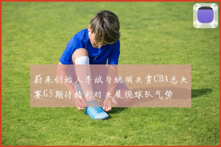 蔚来创始人李斌与姚明共赏CBA总决赛G5期待精彩对决展现球队气势