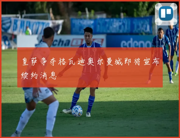 皇萨争夺格瓦迪奥尔曼城即将宣布续约消息