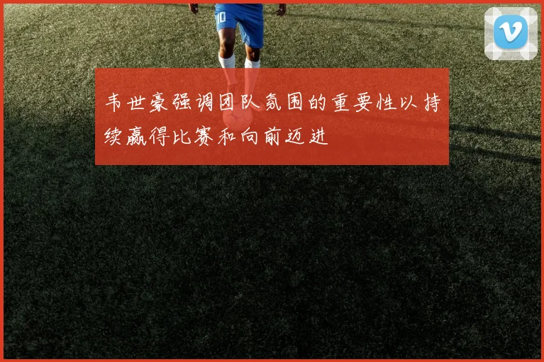 韦世豪强调团队氛围的重要性以持续赢得比赛和向前迈进