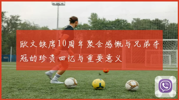 欧文缺席10周年聚会感慨与兄弟夺冠的珍贵回忆与重要意义