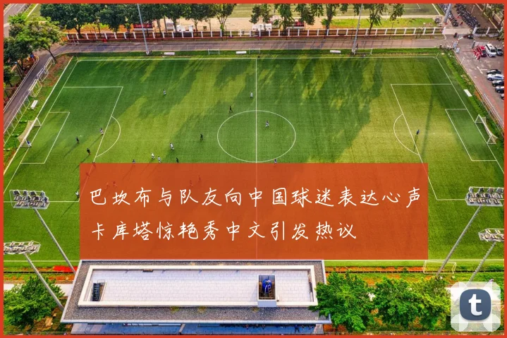 巴坎布与队友向中国球迷表达心声卡库塔惊艳秀中文引发热议
