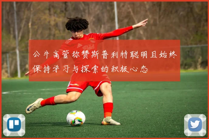 公牛高管称赞斯普利特聪明且始终保持学习与探索的积极心态