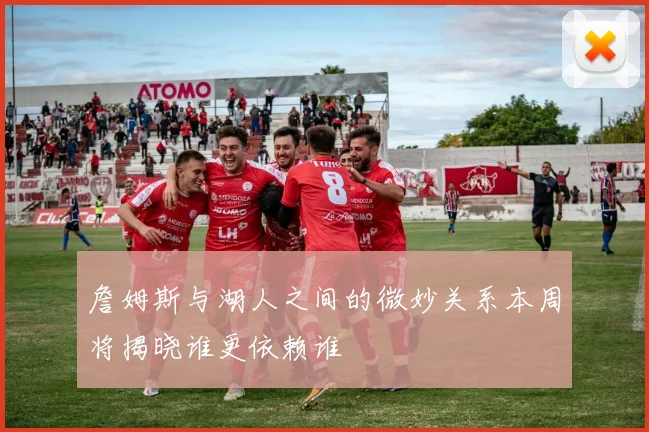 詹姆斯与湖人之间的微妙关系本周将揭晓谁更依赖谁