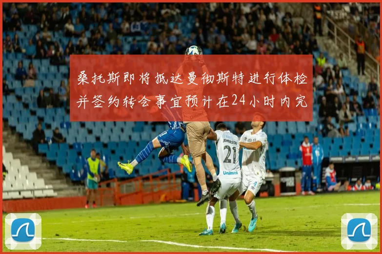 桑托斯即将抵达曼彻斯特进行体检并签约转会事宜预计在24小时内完成