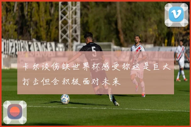 卡尔谈伤缺世界杯感受称这是巨大打击但会积极面对未来