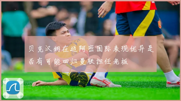 贝克汉姆在迈阿密国际表现优异是否有可能回归曼联担任老板