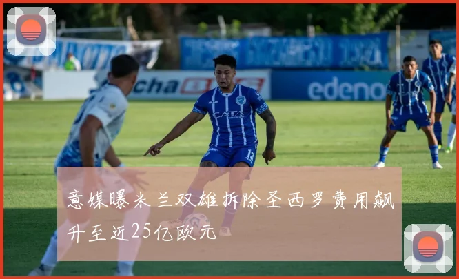 意媒曝米兰双雄拆除圣西罗费用飙升至近25亿欧元