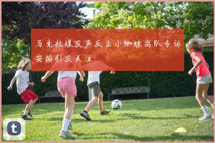马竞社媒发声反击小蜘蛛离队专访安排引发关注