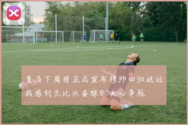 皇马下周将正式宣布穆帅回归这让我感到无比兴奋球队决心争冠