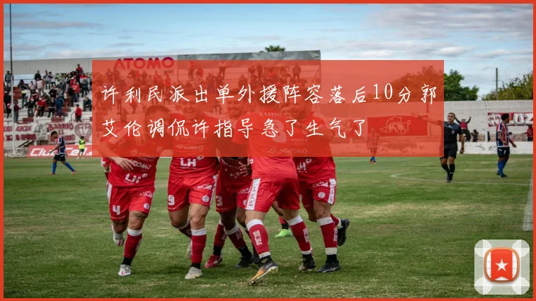 许利民派出单外援阵容落后10分郭艾伦调侃许指导急了生气了